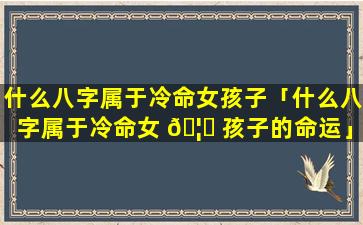 什么八字属于冷命女孩子「什么八字属于冷命女 🦄 孩子的命运」